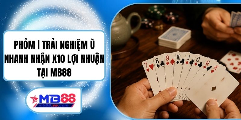 Phỏm | Trải Nghiệm Ù Nhanh Nhận X10 Lợi Nhuận Tại MB88